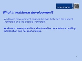 What is workforce development?
Workforce development bridges the gap between the current
workforce and the desired workforce.
Workforce development is underpinned by competency profiling,
prioritisation and hot spot analysis.
6
 