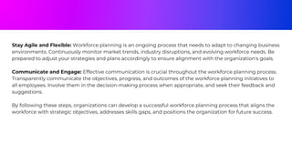 Stay Agile and Flexible: Workforce planning is an ongoing process that needs to adapt to changing business
environments. Continuously monitor market trends, industry disruptions, and evolving workforce needs. Be
prepared to adjust your strategies and plans accordingly to ensure alignment with the organization's goals.
Communicate and Engage: Effective communication is crucial throughout the workforce planning process.
Transparently communicate the objectives, progress, and outcomes of the workforce planning initiatives to
all employees. Involve them in the decision-making process when appropriate, and seek their feedback and
suggestions.
By following these steps, organizations can develop a successful workforce planning process that aligns the
workforce with strategic objectives, addresses skills gaps, and positions the organization for future success.
 