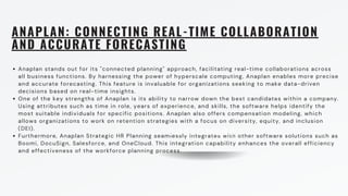 ANAPLAN: CONNECTING REAL-TIME COLLABORATION
AND ACCURATE FORECASTING
Anaplan stands out for its "connected planning" approach, facilitating real-time collaborations across
all business functions. By harnessing the power of hyperscale computing, Anaplan enables more precise
and accurate forecasting. This feature is invaluable for organizations seeking to make data-driven
decisions based on real-time insights.
One of the key strengths of Anaplan is its ability to narrow down the best candidates within a company.
Using attributes such as time in role, years of experience, and skills, the software helps identify the
most suitable individuals for specific positions. Anaplan also offers compensation modeling, which
allows organizations to work on retention strategies with a focus on diversity, equity, and inclusion
(DEI).
Furthermore, Anaplan Strategic HR Planning seamlessly integrates with other software solutions such as
Boomi, DocuSign, Salesforce, and OneCloud. This integration capability enhances the overall efficiency
and effectiveness of the workforce planning process.
CUSTOMERS
 
