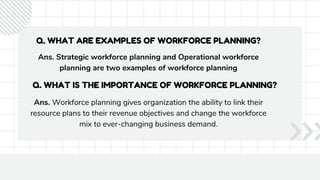 Q. WHAT ARE EXAMPLES OF WORKFORCE PLANNING?
Ans. Strategic workforce planning and Operational workforce
planning are two examples of workforce planning
Q. WHAT IS THE IMPORTANCE OF WORKFORCE PLANNING?
Ans. Workforce planning gives organization the ability to link their
resource plans to their revenue objectives and change the workforce
mix to ever-changing business demand.
 