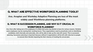 Q. WHAT ARE EFFECTIVE WORKFORCE PLANNING TOOLS?
Ans. Anaplan and Workday Adaptive Planning are two of the most
widely used Workforce planning platforms.
Q. WHAT IS SUCCESSION PLANNING, AND WHY IS IT CRUCIAL IN
WORKFORCE PLANNING?
Ans. Even after taking care of its employees it is likely that some may decide to leave for various reasons. Similarly
some employees may be nearing their working tenure. Thus organizations need to proactively work on identifying
candidates, both internally and externally, who will be able to take up the roles left vacant. This is succession
planning. Succession planning is important because without it organizations will be left with roles but no people
to execute them literally impacting the their chances of meeting the annual plan.
 
