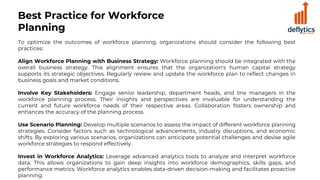 Best Practice for Workforce
Planning
To optimize the outcomes of workforce planning, organizations should consider the following best
practices:
Align Workforce Planning with Business Strategy: Workforce planning should be integrated with the
overall business strategy. This alignment ensures that the organization's human capital strategy
supports its strategic objectives. Regularly review and update the workforce plan to reflect changes in
business goals and market conditions.
Involve Key Stakeholders: Engage senior leadership, department heads, and line managers in the
workforce planning process. Their insights and perspectives are invaluable for understanding the
current and future workforce needs of their respective areas. Collaboration fosters ownership and
enhances the accuracy of the planning process.
Use Scenario Planning: Develop multiple scenarios to assess the impact of different workforce planning
strategies. Consider factors such as technological advancements, industry disruptions, and economic
shifts. By exploring various scenarios, organizations can anticipate potential challenges and devise agile
workforce strategies to respond effectively.
Invest in Workforce Analytics: Leverage advanced analytics tools to analyze and interpret workforce
data. This allows organizations to gain deep insights into workforce demographics, skills gaps, and
performance metrics. Workforce analytics enables data-driven decision-making and facilitates proactive
planning.
 
