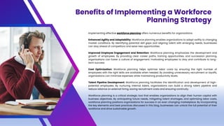 Implementing effective workforce planning offers numerous benefits for organizations:
Enhanced Agility and Adaptability: Workforce planning enables organizations to adapt swiftly to changing
market conditions. By identifying potential skill gaps and aligning talent with emerging needs, businesses
can stay ahead of competitors and seize new opportunities.
Improved Employee Engagement and Retention: Workforce planning emphasizes the development and
growth of employees. By providing clear career paths, training opportunities, and succession planning,
organizations can foster a culture of engagement, motivating employees to stay and contribute to long-
term success.
Cost Optimization: Workforce planning helps optimize labor costs by ensuring the right number of
employees with the right skills are available when needed. By avoiding unnecessary recruitment or layoffs,
organizations can minimize expenses while maintaining productivity levels.
Talent Pipeline Development: Workforce planning facilitates the identification and development of high-
potential employees. By nurturing internal talent, organizations can build a strong talent pipeline and
reduce reliance on external hiring, saving recruitment costs and ensuring continuity.
Workforce planning is a critical strategic tool that enables organizations to align their human capital with
business objectives. By anticipating future needs, mitigating talent shortages, and optimizing labor costs,
workforce planning positions organizations for success in an ever-changing marketplace. By incorporating
the key elements and best practices discussed in this blog, businesses can unlock the full potential of their
workforce and drive sustainable growth.
Benefits of Implementing a Workforce
Planning Strategy
 