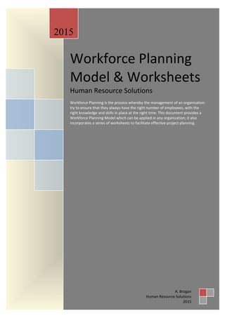 Workforce Planning Model & Worksheets
©2015 | Human-Resource-Solutions.co.uk | Page 1
Workforce Planning
Model & Worksheets
Human Resource Solutions
Workforce Planning is the process whereby the management of an organisation
try to ensure that they always have the right number of employees, with the
right knowledge and skills in place at the right time. This document provides a
Workforce Planning Model which can be applied in any organization; it also
incorporates a series of worksheets to facilitate effective project planning.
2015
A. Brogan
Human Resource Solutions
2015
 