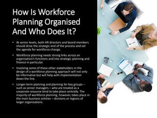 How Is Workforce
Planning Organised
And Who Does It?
• At senior levels, both HR directors and board members
should drive the strategic end of the process and set
the agenda for workforce change.
• Workforce planning needs strong links across an
organisation’s functions and into strategic planning and
finance in particular.
• Involving some of these other stakeholders in the
design of a workforce planning approach will not only
be informative but will help with implementation
down the line.
• Longer-term planning and planning for key groups –
such as senior managers – who are treated as a
corporate resource tend to take place centrally. The
majority of workforce planning, however, takes place in
the main business entities – divisions or regions of
larger organisations.
 