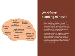 Workforce
planning mindset
• Workforce planning should not be viewed
merely as a process; it is also a mindset,
involving habits of thinking and analysis. In this
sense, understanding workforce planning and
practising even its simplest techniques can help
all HR professionals and line managers tackle
resourcing issues more effectively.
• Line managers, often working with HR, should
be the main players in local, functional or
divisional workforce planning. Therefore HR’s
challenge in some cases is to open managers’
minds and behaviours to a range of possibilities
in what the organisation will have to confront
in future forecasting.
 