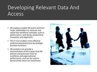 Developing Relevant Data And
Access
• HR analytics enable HR teams and their
major stakeholders to measure and
report key workforce concepts, such as
performance, well-being, productivity,
innovation and alignment.
• This in turn enables more effective
evidence-based decisions by strategic
business functions.
• HR analytics can provide a
demonstration of the impact that HR
policies and processes have on
workforce and organisational
performance, and can be used to
demonstrate return on investment.
 