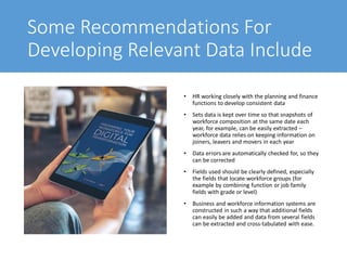 Some Recommendations For
Developing Relevant Data Include
• HR working closely with the planning and finance
functions to develop consistent data
• Sets data is kept over time so that snapshots of
workforce composition at the same date each
year, for example, can be easily extracted –
workforce data relies on keeping information on
joiners, leavers and movers in each year
• Data errors are automatically checked for, so they
can be corrected
• Fields used should be clearly defined, especially
the fields that locate workforce groups (for
example by combining function or job family
fields with grade or level)
• Business and workforce information systems are
constructed in such a way that additional fields
can easily be added and data from several fields
can be extracted and cross-tabulated with ease.
 