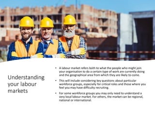 Understanding
your labour
markets
• A labour market refers both to what the people who might join
your organisation to do a certain type of work are currently doing
and the geographical area from which they are likely to come.
• This will include considering key questions about particular
workforce groups, especially for critical roles and those where you
feel you may have difficulty recruiting.
• For some workforce groups you may only need to understand a
very local labour market. For others, the market can be regional,
national or international.
 