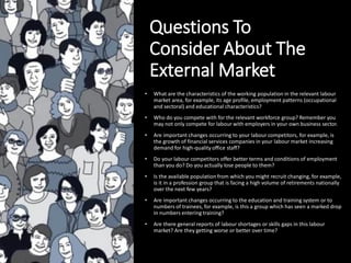 Questions To
Consider About The
External Market
• What are the characteristics of the working population in the relevant labour
market area, for example, its age profile, employment patterns (occupational
and sectoral) and educational characteristics?
• Who do you compete with for the relevant workforce group? Remember you
may not only compete for labour with employers in your own business sector.
• Are important changes occurring to your labour competitors, for example, is
the growth of financial services companies in your labour market increasing
demand for high-quality office staff?
• Do your labour competitors offer better terms and conditions of employment
than you do? Do you actually lose people to them?
• Is the available population from which you might recruit changing, for example,
is it in a profession group that is facing a high volume of retirements nationally
over the next few years?
• Are important changes occurring to the education and training system or to
numbers of trainees, for example, is this a group which has seen a marked drop
in numbers entering training?
• Are there general reports of labour shortages or skills gaps in this labour
market? Are they getting worse or better over time?
 