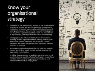 Know your
organisational
strategy
• Knowledge of the organisation’s strategy for the future will also
be essential to undertake workforce planning. The workforce
implications of strategic plans may be explicit, but often need
teasing out. Alongside the numerical impact of strategic plans,
you should not neglect changes to the skills and competencies
of the workforce, and implications for culture and leadership.
• Strategic plans also influence the timeframe for workforce
planning. In some organisations there are long product cycles
while others operate over much shorter periods – some
companies will have a mix of timeframes in different divisions,
functions or locations.
• So changes to organisational direction can affect not only the
number and kinds of people needed but how far ahead the
organisation needs to plan.
• In linking the environment to workforce plans, we need to ask
about the likely or possible effects of such factors on workforce
numbers, skill requirements, geographical locations, work
patterns and contracts of employment.
 