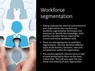 Workforce
segmentation
• Having analysed the internal environment of
your organisation, you can then use
workforce segmentation techniques and
processes to identify the knowledge, skills,
abilities and other factors required for
current and future workforce roles.
• There are two approaches to workforce
segmentation. The first identifies different
types of job families, functions, roles and
competencies within the organisation.
• The second segments roles by value or type
of work performed to focus on the most
critical roles. This will vary upon the size,
sector and industry of your organisation.
 