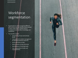 Workforce
segmentation
• A good place to start is to group different
job functions into job families where people
in these roles share a similar level of
competence such as skills, knowledge and
capabilities.
• The benefits include:
• streamlining of your job and pay
bands
• improvement to talent management
by defining potential measures
• quick evaluation of jobs
• determination of pay structures
• identification of training needs
• clear explanation of roles and
responsibilities
 