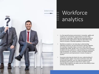 Workforce
analytics
• In a fast-paced business environment, innovation, agility and
resilience are essential for organisations to retain their
competitive advantage. Collecting and analysing workforce
data can provide organisations with the information they
need to increase or develop capability in these areas.
• Workforce analytics is not only about understanding
individual measures, but also how factors operate together.
For example, how does labour turnover move with your
changing age profile, gender mix or use of part-time workers?
Analytics are also essential to understanding how productivity
may be boosted. For instance, is there correlation between
skills investment and improvement in levels of output or
quality?
• Succession planning also feeds into your understanding of
available people supply. If you have succession cover and
strong talent pipelines, you can make assumptions about
developing these people to meet future needs. If your
internal talent pipelines are weak, you are more likely to have
to fill key roles externally
 