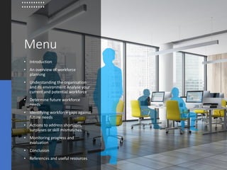 Menu
• Introduction
• An overview of workforce
planning
• Understanding the organisation
and its environment Analyse your
current and potential workforce
• Determine future workforce
needs
• Identifying workforce gaps against
future needs
• Actions to address shortages,
surpluses or skill mismatches
• Monitoring progress and
evaluation
• Conclusion
• References and useful resources
 