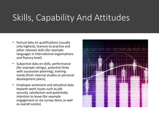 Skills, Capability And Attitudes
• Factual data on qualifications (usually
only highest), licences to practise and
other relevant skills (for example
languages in international organisations
and fluency level).
• Subjective data on skills, performance
(for example ratings), potential (links
with succession planning), training
needs (from internal studies or personal
development plans).
• Employee sentiment and attiudinal data
towards work issues such as job
security, satisfaction and potentially
intention to leave (for example
engagement or sta survey items as well
as overall scores)
 
