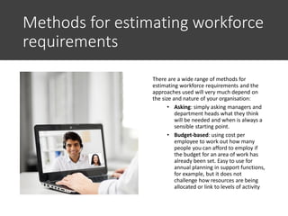 Methods for estimating workforce
requirements
There are a wide range of methods for
estimating workforce requirements and the
approaches used will very much depend on
the size and nature of your organisation:
• Asking: simply asking managers and
department heads what they think
will be needed and when is always a
sensible starting point.
• Budget-based: using cost per
employee to work out how many
people you can afford to employ if
the budget for an area of work has
already been set. Easy to use for
annual planning in support functions,
for example, but it does not
challenge how resources are being
allocated or link to levels of activity
 