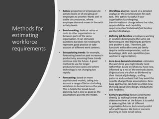 Methods for
estimating
workforce
requirements
• Ratios: proportion of employees to
activity levels or of one group of
employees to another. Works well in
stable circumstances, where
employee demand moves in line with
activity levels.
• Benchmarking: looks at ratios or
costs in other organisations or
between parts of the same
organisation. It can stimulate
questions but does not necessarily
represent good practice or take
account of different work contexts.
• Extrapolating trends: for example,
forecasting based on past increases in
productivity, assuming these trends
continue into the future. A good
method to use for longer
product/service cycles and where
technology is not changing too
rapidly.
• Forecasting: based on more
sophisticated models, taking into
account a range of factors including
variations in demand across the year.
This is helpful for broad-brush
planning, but is only as good as the
assumptions put into the model.
• Workflow analysis: based on a detailed
analysis of the activities taken for each
task. This activity is useful if your
organisation is undergoing
transformational change where the roles,
responsibilities and capability
requirements of individuals/job families
are likely to change.
• Defining job families: employees working
in positions belonging to the same job
family require little training to perform
one another’s jobs. Therefore, job
functions within the same job family
require similar competencies, such as
knowledge, skills and capabilities (see
workforce segmentation).
• Zero-base demand estimation: estimates
the workforce you might ideally need
rather than based on what you have now,
informed by a mix of the methods above.
Organisations are often so blinkered by
their historical job design, staffing
patterns and numbers that they avoid the
need to change these assumptions. Zero-
base approaches can help to unlock new
thinking about work design, productivity
and flexibility.
• Scenario planning: tackles uncertainty
directly by looking further ahead at
alternative views of the future. It is useful
in assessing the risks of different
organisation futures, but cannot predict
what will happen. We look at scenario
planning in more detail below.
 