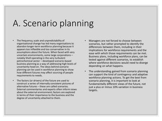 A. Scenario planning
• The frequency, scale and unpredictability of
organisational change has led many organisations to
abandon longer-term workforce planning because it
appears too inflexible and too conservative in its
assumptions about the future. When faced with very
uncertain environments, some large corporations –
notably Shell operating in the very turbulent
petrochemical sector – developed scenario-based
business planning as a way of addressing high levels of
uncertainty head on. The ideas behind scenario
planning can be used in workforce planning to show
how different futures may affect sourcing of people
requirements to needs.
• The factors (or drivers) of the future are used to
construct a series of internally consistent pictures of
alternative futures – these are called scenarios.
External commentaries and experts often inform views
about the external environment; factors are explored
in terms of their importance to the business and the
degree of uncertainty attached to them.
• Managers are not forced to choose between
scenarios, but rather prompted to identify the
differences between them, including in their
implications for workforce requirements and the
ease with which those requirements can be met.
Business plans, including workforce plans, can be
tested against different scenarios, to establish
where workforce decisions would need to diverge
depending on what happens.
• The understanding gained from scenario planning
can support the kind of contingency and adaptive
workforce planning actions. To get the best from
scenario planning, it is important to look at
fundamentally different views of the future, not
just a plus or minus 10% variation in business
targets.
 