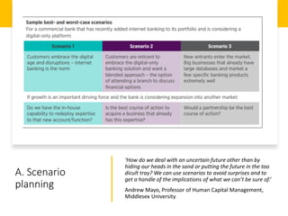 A. Scenario
planning
‘How do we deal with an uncertain future other than by
hiding our heads in the sand or putting the future in the too
dicult tray? We can use scenarios to avoid surprises and to
get a handle of the implications of what we can’t be sure of.’
Andrew Mayo, Professor of Human Capital Management,
Middlesex University
 