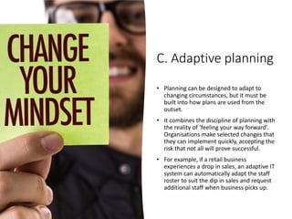 C. Adaptive planning
• Planning can be designed to adapt to
changing circumstances, but it must be
built into how plans are used from the
outset.
• It combines the discipline of planning with
the reality of ‘feeling your way forward’.
Organisations make selected changes that
they can implement quickly, accepting the
risk that not all will prove successful.
• For example, if a retail business
experiences a drop in sales, an adaptive IT
system can automatically adapt the staff
roster to suit the dip in sales and request
additional staff when business picks up.
 