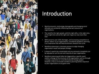 Introduction
• World economics, technology, demography and changing social
attitudes are constantly influencing how we resource our
organisations.
• The need for the right people, with the right skills, in the right roles,
at the right time and at the right cost rings true now more than
ever.
• With concerns over skills shortages, and increasing competition to
attract ‘talent’ to our organisations, considered workforce planning
is an imperative that will keep businesses ahead of the curve.
• Workforce planning is a business process to align changing
organisation needs and people strategy.
• It doesn’t need to be complicated and any necessary complexity can
be adjusted to suit the size and maturity of your organisation.
• Workforce planning will often be triggered by a specific event
and/or a change to the structure of an organisation, such as through
a merger, acquisition or a transformational change project.
However, a focus on broader workforce planning will be important
to your organisation at any given time.
 