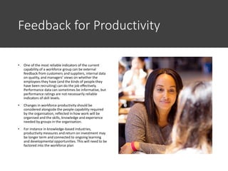 Feedback for Productivity
• One of the most reliable indicators of the current
capability of a workforce group can be external
feedback from customers and suppliers, internal data
on quality, and managers’ views on whether the
employees they have (and the kinds of people they
have been recruiting) can do the job effectively.
Performance data can sometimes be informative, but
performance ratings are not necessarily reliable
indicators of skill levels.
• Changes in workforce productivity should be
considered alongside the people capability required
by the organisation, reflected in how work will be
organised and the skills, knowledge and experience
needed by groups in the organisation.
• For instance in knowledge-based industries,
productivity measures and return on investment may
be longer term and connected to ongoing learning
and developmental opportunities. This will need to be
factored into the workforce plan
 
