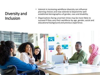Diversity and
Inclusion
• Interest in increasing workforce diversity can influence
planning choices and now extends to beyond the well-
established demographics of gender, race and disability.
• Organisations facing uncertain times may be more likely to
succeed if they vary their workforce by age, gender, social and
educational background and previous experience.
 