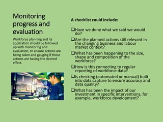 Monitoring
progress and
evaluation
A checklist could include:
❑Have we done what we said we would
do?
❑Are the planned actions still relevant in
the changing business and labour
market context?
❑What has been happening to the size,
shape and composition of the
workforce?
❑How is this connecting to regular
reporting of workforce data?
❑Is checking (automated or manual) built
into data capture to ensure accuracy and
data quality?
❑What has been the impact of our
investment in specific interventions, for
example, workforce development?
Workforce planning and its
application should be followed
up with monitoring and
evaluation, to ensure actions are
being taken and gauging if those
actions are having the desired
effect.
 