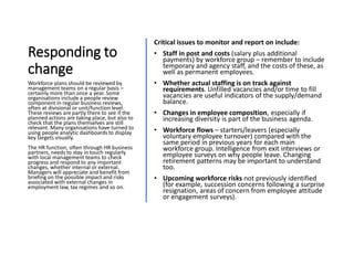 Responding to
change
Critical issues to monitor and report on include:
• Staff in post and costs (salary plus additional
payments) by workforce group – remember to include
temporary and agency staff, and the costs of these, as
well as permanent employees.
• Whether actual staffing is on track against
requirements. Unfilled vacancies and/or time to fill
vacancies are useful indicators of the supply/demand
balance.
• Changes in employee composition, especially if
increasing diversity is part of the business agenda.
• Workforce flows – starters/leavers (especially
voluntary employee turnover) compared with the
same period in previous years for each main
workforce group. Intelligence from exit interviews or
employee surveys on why people leave. Changing
retirement patterns may be important to understand
too.
• Upcoming workforce risks not previously identified
(for example, succession concerns following a surprise
resignation, areas of concern from employee attitude
or engagement surveys).
Workforce plans should be reviewed by
management teams on a regular basis –
certainly more than once a year. Some
organisations include a people review
component in regular business reviews,
often at divisional or unit/function level.
These reviews are partly there to see if the
planned actions are taking place, but also to
check that the plans themselves are still
relevant. Many organisations have turned to
using people analytic dashboards to display
key targets visually.
The HR function, often through HR business
partners, needs to stay in touch regularly
with local management teams to check
progress and respond to any important
changes, whether internal or external.
Managers will appreciate and benefit from
briefing on the possible impact and risks
associated with external changes in
employment law, tax regimes and so on.
 