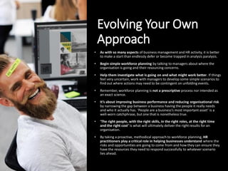 Evolving Your Own
Approach
• As with so many aspects of business management and HR activity, it is better
to make a start than endlessly defer or become trapped in analysis paralysis.
• Begin simple workforce planning by talking to managers about where the
organisation is going and their resourcing concerns.
• Help them investigate what is going on and what might work better. If things
feel very uncertain, work with managers to develop some simple scenarios to
find out where actions may need to be contingent on unfolding events.
• Remember, workforce planning is not a prescriptive process nor intended as
an exact science.
• It’s about improving business performance and reducing organisational risk
by narrowing the gap between a business having the people it really needs
and who it actually has. ‘People are a business’s most important asset’ is a
well-worn catchphrase, but one that is nonetheless true.
• ‘The right people, with the right skills, in the right roles, at the right time
and the right cost’ is what will ultimately deliver the right results for an
organisation.
• By taking a proactive, methodical approach to workforce planning, HR
practitioners play a critical role in helping businesses understand where the
risks and opportunities are going to come from and how they can ensure they
have the resources they need to respond successfully to whatever scenario
lies ahead.
 