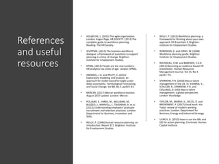 References
and useful
resources
• HOLBECHE, L. (2015) The agile organization.
London: Kogan Page. HR SOCIETY. (2013) The
complete guide to workforce planning.
Reading: The HR Society.
• IES/PPMA. (2013) The business-workforce
dialogue: a framework of questions to support
planning in a time of change. Brighton:
Institute for Employment Studies.
• KPMG. (2013) People are the real numbers:
HR analytics has come of age. London: KPMG.
• KWAKKEL, J.H. and PRUYT, E. (2013)
Exploratory modeling and analysis: an
approach for model-based foresight under
deep uncertainty. Technological Forecasting
and Social Change. Vol 80, No 3. pp419–43.
• MERCER. (2017) Mercer workforce monitor.
August 2017 update. London: Mercer.
• POLLARD, E., HIRSH, W., WILLIAMS, M.,
BUZZEO, J., MARVELL, J., TASSINARI, A. et al.
(2013) Understanding employers’ graduate
recruitment and selection practices. London:
Department for Business, Innovation and
Skills.
• REILLY, P. (1996) Human resource planning: an
introduction. Report 312. Brighton: Institute
for Employment Studies.
• REILLY, P. (2015) Workforce planning: a
framework for thinking about your own
approach.HR Essentials 2. Brighton:
Institute for Employment Studies.
• ROBINSON, D. and HIRSH, W. (2008)
Workforce planning guide. Brighton:
Institute for Employment Studies.
• ROUSSEAU, D.M. and BARENDS, E.G.R.
(2011) Becoming an evidence-based HR
practitioner. Human Resources
Management Journal. Vol 21, No 3.
pp221–35.
• SPARROW, P.R. (2018) Macro talent
management in the UK. In: VAIMAN, V.,
SCHULER, R., SPARROW, P.R. and
COLLINGS, D. (eds) Macro talent
management: a global perspective.
London: Routledge.
• TAYLOR, M., MARSH, G., NICOL, D. and
BROADBENT, P. (2017) Good work: the
Taylor review of modern working
practices. London: Department for
Business, Energy and Industrial Strategy.
• ULRICH, D. (2013) How to use the 6Bs and
OD for action planning. Cincinnati: Human
Capital Institute.
 