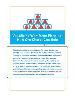 Visualizing Workforce Planning:
   How Org Charts Can Help

There is a consensus in business today; Workforce Planning is an
essential component of a company’s day-to-day operations. However,
there are no hard fast rules on how to implement and run a successful
Workforce Planning program. And even though there are many
Workforce Planning established best practices, what works for one
company may not necessarily work for another. What is agreed upon
is that a correctly implemented Workforce Planning program has the
potential to significantly reduce operating costs and enable companies
to focus on critical business objectives. Read on to learn how you can
begin visualizing your workforce and benefit your company.
 