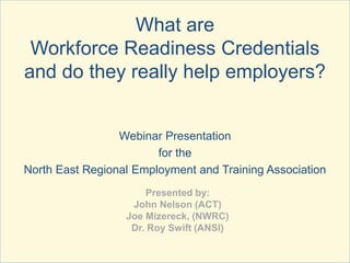 What are
Workforce Readiness Credentials
and do they really help employers?
Webinar Presentation
for the
North East Regional Employment and Training Association
Presented by:
John Nelson (ACT)
Joe Mizereck, (NWRC)
Dr. Roy Swift (ANSI)
 