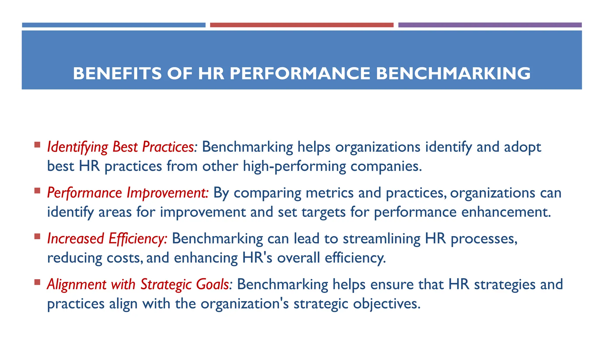 BENEFITS OF HR PERFORMANCE BENCHMARKING
 Identifying Best Practices: Benchmarking helps organizations identify and adopt
best HR practices from other high-performing companies.
 Performance Improvement: By comparing metrics and practices, organizations can
identify areas for improvement and set targets for performance enhancement.
 Increased Efficiency: Benchmarking can lead to streamlining HR processes,
reducing costs, and enhancing HR's overall efficiency.
 Alignment with Strategic Goals: Benchmarking helps ensure that HR strategies and
practices align with the organization's strategic objectives.
 