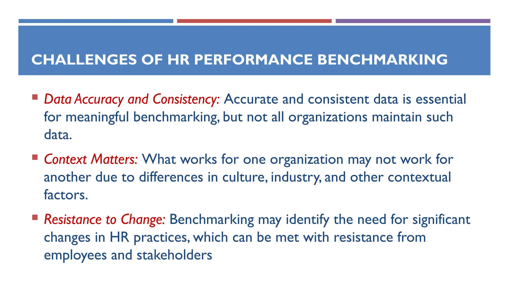 CHALLENGES OF HR PERFORMANCE BENCHMARKING
 Data Accuracy and Consistency: Accurate and consistent data is essential
for meaningful benchmarking, but not all organizations maintain such
data.
 Context Matters: What works for one organization may not work for
another due to differences in culture, industry, and other contextual
factors.
 Resistance to Change: Benchmarking may identify the need for significant
changes in HR practices, which can be met with resistance from
employees and stakeholders
 