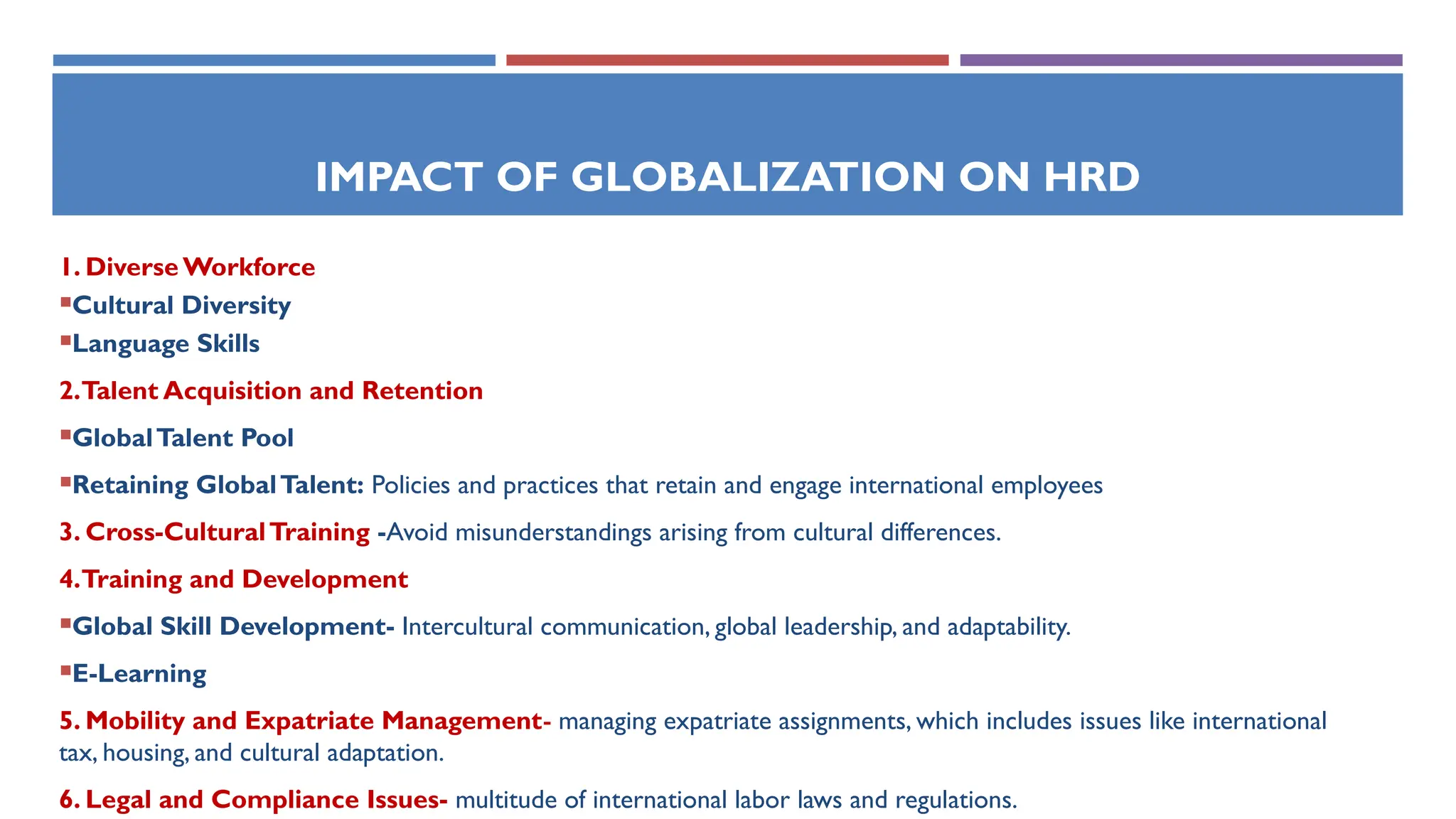IMPACT OF GLOBALIZATION ON HRD
1. Diverse Workforce
Cultural Diversity
Language Skills
2.Talent Acquisition and Retention
GlobalTalent Pool
Retaining GlobalTalent: Policies and practices that retain and engage international employees
3. Cross-CulturalTraining -Avoid misunderstandings arising from cultural differences.
4.Training and Development
Global Skill Development- Intercultural communication, global leadership, and adaptability.
E-Learning
5. Mobility and Expatriate Management- managing expatriate assignments, which includes issues like international
tax, housing, and cultural adaptation.
6. Legal and Compliance Issues- multitude of international labor laws and regulations.
 