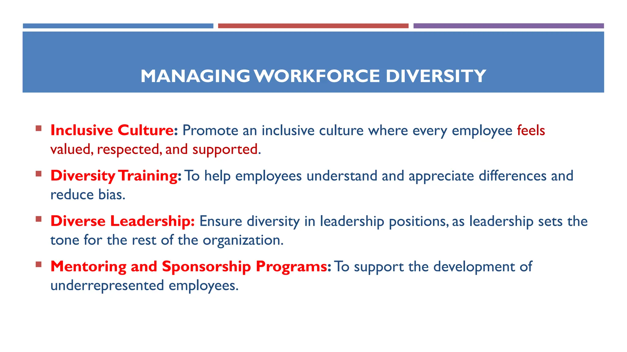 MANAGINGWORKFORCE DIVERSITY
 Inclusive Culture: Promote an inclusive culture where every employee feels
valued, respected, and supported.
 DiversityTraining: To help employees understand and appreciate differences and
reduce bias.
 Diverse Leadership: Ensure diversity in leadership positions, as leadership sets the
tone for the rest of the organization.
 Mentoring and Sponsorship Programs: To support the development of
underrepresented employees.
 