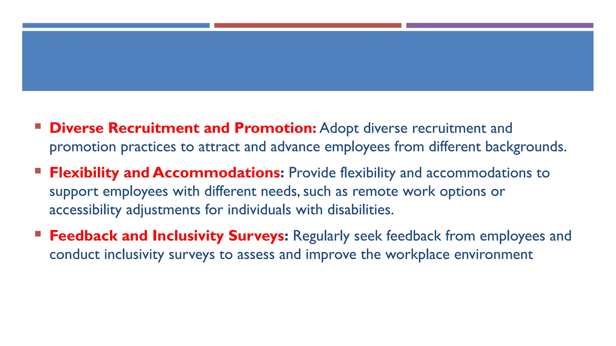  Diverse Recruitment and Promotion: Adopt diverse recruitment and
promotion practices to attract and advance employees from different backgrounds.
 Flexibility and Accommodations: Provide flexibility and accommodations to
support employees with different needs, such as remote work options or
accessibility adjustments for individuals with disabilities.
 Feedback and Inclusivity Surveys: Regularly seek feedback from employees and
conduct inclusivity surveys to assess and improve the workplace environment
 