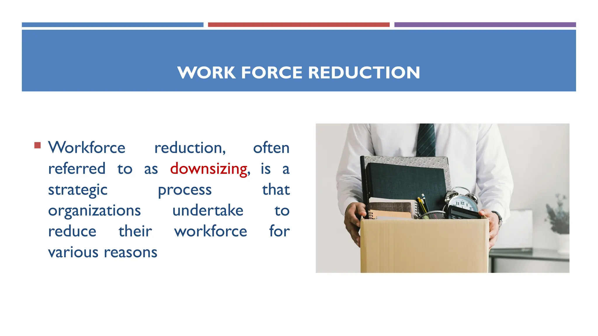 WORK FORCE REDUCTION
 Workforce reduction, often
referred to as downsizing, is a
strategic process that
organizations undertake to
reduce their workforce for
various reasons
 