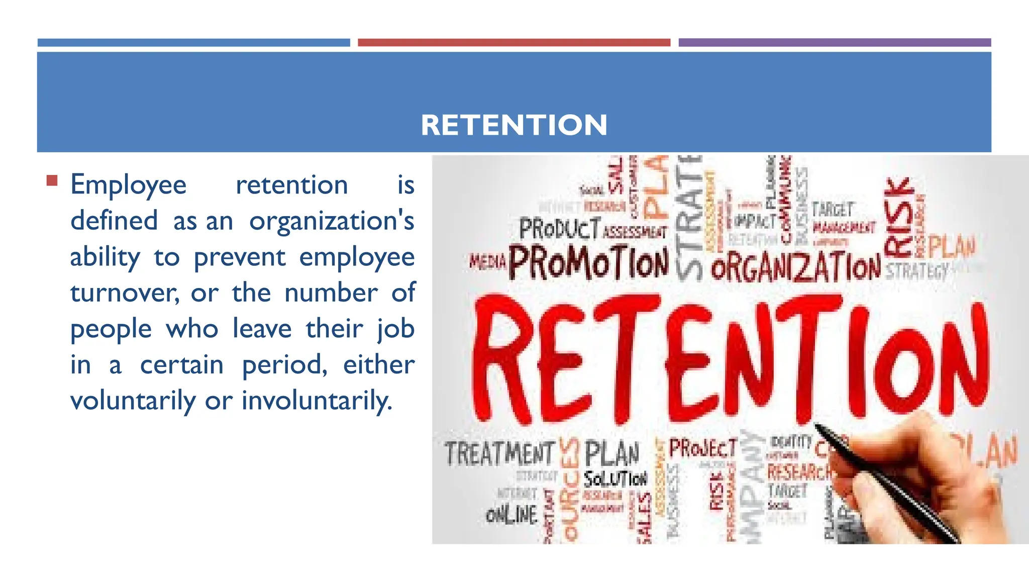 RETENTION
 Employee retention is
defined as an organization's
ability to prevent employee
turnover, or the number of
people who leave their job
in a certain period, either
voluntarily or involuntarily.
 