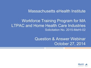 Massachusetts eHealth Institute 
Workforce Training Program for MA 
LTPAC and Home Health Care Industries 
Solicitation No. 2015-MeHI-02 
Question & Answer Webinar 
October 27, 2014 
 