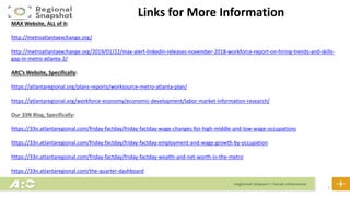 32
Links for More Information
MAX Website, ALL of it:
http://metroatlantaexchange.org/
http://metroatlantaexchange.org/2019/01/22/max-alert-linkedin-releases-november-2018-workforce-report-on-hiring-trends-and-skills-
gap-in-metro-atlanta-2/
ARC’s Website, Specifically:
https://atlantaregional.org/plans-reports/worksource-metro-atlanta-plan/
https://atlantaregional.org/workforce-economy/economic-development/labor-market-information-research/
Our 33N Blog, Specifically:
https://33n.atlantaregional.com/friday-factday/friday-factday-wage-changes-for-high-middle-and-low-wage-occupations
https://33n.atlantaregional.com/friday-factday/friday-factday-employment-and-wage-growth-by-occupation
https://33n.atlantaregional.com/friday-factday/friday-factday-wealth-and-net-worth-in-the-metro
https://33n.atlantaregional.com/the-quarter-dashboard
 