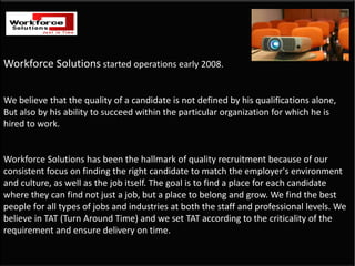 Workforce Solutions started operations early 2008. 


We believe that the quality of a candidate is not defined by his qualifications alone,    
But also by his ability to succeed within the particular organization for which he is 
hired to work. 


Workforce Solutions has been the hallmark of quality recruitment because of our 
consistent focus on finding the right candidate to match the employer's environment 
and culture, as well as the job itself. The goal is to find a place for each candidate 
where they can find not just a job, but a place to belong and grow. We find the best 
people for all types of jobs and industries at both the staff and professional levels. We 
believe in TAT (Turn Around Time) and we set TAT according to the criticality of the 
requirement and ensure delivery on time.
 