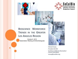 BIOSCIENCE WORKFORCE
TRENDS IN THE GREATER
LOS ANGELES REGION
Ahmed Enany
President & CEO
Southern California Biomedical
Council (SoCalBio)
enany@socalbio.org
October 6, 2015
Stakeholders’ Meeting at Grifols Biologicals
 