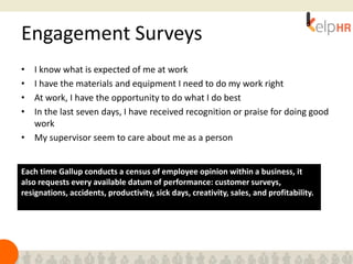 Engagement Surveys
• I know what is expected of me at work
• I have the materials and equipment I need to do my work right
• At work, I have the opportunity to do what I do best
• In the last seven days, I have received recognition or praise for doing good
work
• My supervisor seem to care about me as a person
Each time Gallup conducts a census of employee opinion within a business, it
also requests every available datum of performance: customer surveys,
resignations, accidents, productivity, sick days, creativity, sales, and profitability.
 