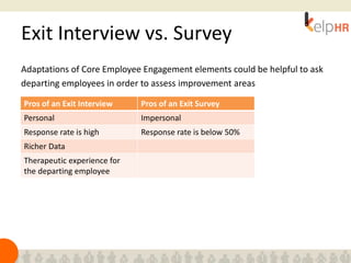 Exit Interview vs. Survey
Adaptations of Core Employee Engagement elements could be helpful to ask
departing employees in order to assess improvement areas
Pros of an Exit Interview Pros of an Exit Survey
Personal Impersonal
Response rate is high Response rate is below 50%
Richer Data
Therapeutic experience for
the departing employee
 