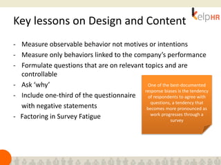 Key lessons on Design and Content
- Measure observable behavior not motives or intentions
- Measure only behaviors linked to the company’s performance
- Formulate questions that are on relevant topics and are
controllable
- Ask ‘why’
- Include one-third of the questionnaire
with negative statements
- Factoring in Survey Fatigue
One of the best-documented
response biases is the tendency
of respondents to agree with
questions, a tendency that
becomes more pronounced as
work progresses through a
survey
 
