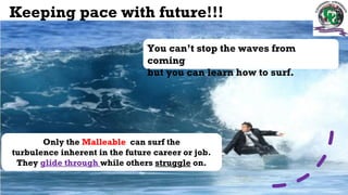 Keeping pace with future!!!
You can’t stop the waves from
coming
but you can learn how to surf.
Only the Malleable can surf the
turbulence inherent in the future career or job.
They glide through while others struggle on.
 