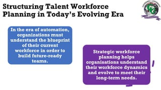 Structuring Talent Workforce
Planning in Today’s Evolving Era
In the era of automation,
organizations must
understand the blueprint
of their current
workforce in order to
build future-ready
teams.
Strategic workforce
planning helps
organisations understand
their workforce dynamics
and evolve to meet their
long-term needs.
 
